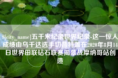 乐山五千米纪录世界纪录-这一惊人成绩由乌干达选手切普特盖在2020年8月14日世界田联钻石联赛揭幕战摩纳哥站创造
