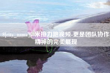 乐山50米接力跑视频-更是团队协作精神的完美展现