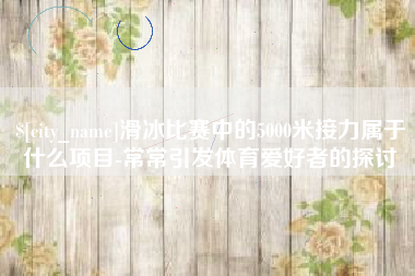 乐山滑冰比赛中的5000米接力属于什么项目-常常引发体育爱好者的探讨