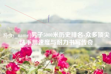 乐山男子5000米历史排名-众多顶尖选手用速度与耐力书写传奇